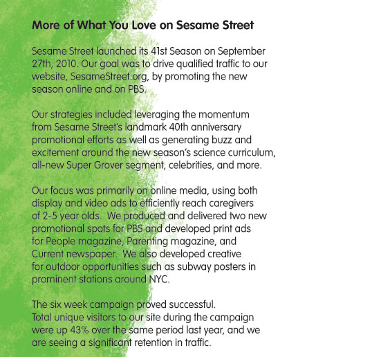 More of What You Love on Sesame Street   Sesame Street launched its 41st Season on September 27th, 2010.  Our goal was to drive qualified traffic to our website, SesameStreet.org, by promoting the new season online and on PBS.    Our strategies included leveraging the momentum from Sesame Street&rsquo;s landmark 40th anniversary promotional efforts as well as, generating buzz and excitement around the new season&rsquo;s science curriculum, all-new Super Grover segment, celebrities and more.  Our focus was primarily on online media, using both display and video ads, to efficiently reach caregivers of 2-5 year olds.  We produced and delivered 2 new promotional spots for PBS and developed print ads for People Magazine, Parenting Magazine, & Current Newspaper.  We also developed creative for outdoor opportunities such as subway ads in prominent stations around NYC.  The six week campaign proved successful.  Total unique visitors to our site during the campaign were up 43% over the same period last year and we are seeing a significant retention in traffic. 